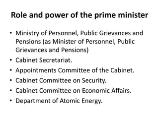 Role and power of the prime minister
• Ministry of Personnel, Public Grievances and
Pensions (as Minister of Personnel, Public
Grievances and Pensions)
• Cabinet Secretariat.
• Appointments Committee of the Cabinet.
• Cabinet Committee on Security.
• Cabinet Committee on Economic Affairs.
• Department of Atomic Energy.
 