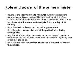 Role and power of the prime minister
• He/she is the chairman of the NITI Ayog (which succeeded the
planning commission), National Integration Council, InterState
Council, National Water Resources Council, and some other bodies.
• He plays a significant role in shaping the foreign policy of the
country.
• He is the chief spokesman of the Union government.
• He is the crisis manager-in-chief at the political level during
emergencies.
• As a leader of the nation, he meets various sections of people in
different states and receives memoranda from them regarding their
problems, and so on.
• He is the leader of the party in power and is the political head of
the services.
 