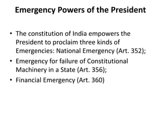 Emergency Powers of the President
• The constitution of India empowers the
President to proclaim three kinds of
Emergencies: National Emergency (Art. 352);
• Emergency for failure of Constitutional
Machinery in a State (Art. 356);
• Financial Emergency (Art. 360)
 