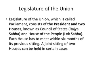 Legislature of the Union
• Legislature of the Union, which is called
Parliament, consists of the President and two
Houses, known as Council of States (Rajya
Sabha) and House of the People (Lok Sabha).
Each House has to meet within six months of
its previous sitting. A joint sitting of two
Houses can be held in certain cases
 