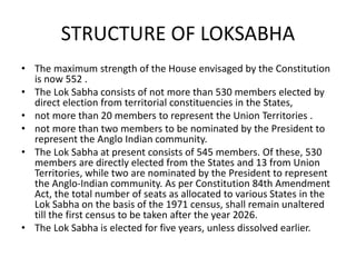 STRUCTURE OF LOKSABHA
• The maximum strength of the House envisaged by the Constitution
is now 552 .
• The Lok Sabha consists of not more than 530 members elected by
direct election from territorial constituencies in the States,
• not more than 20 members to represent the Union Territories .
• not more than two members to be nominated by the President to
represent the Anglo Indian community.
• The Lok Sabha at present consists of 545 members. Of these, 530
members are directly elected from the States and 13 from Union
Territories, while two are nominated by the President to represent
the Anglo-Indian community. As per Constitution 84th Amendment
Act, the total number of seats as allocated to various States in the
Lok Sabha on the basis of the 1971 census, shall remain unaltered
till the first census to be taken after the year 2026.
• The Lok Sabha is elected for five years, unless dissolved earlier.
 