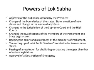 Powers of Lok Sabha
• Approval of the ordinances issued by the President
• Change of the boundaries of the states. State, creation of new
states and change in the name of any state.
• Changes in the jurisdiction of the Supreme Court and the High
Courts.
• Changes the qualifications of the members of the Parliament and
State Legislatures.
• Revising the salary and allowances of the members of Parliament,
• The setting up of Joint Public Service Commission for two or more
states.
• Passing of a resolution for abolishing or creating the upper chamber
of a state legislature,
• Approval of a Declaration of Emergency
 