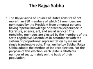 The Rajya Sabha
• The Rajya Sabha or Council of States consists of not
more than 250 members of which 12 members are
nominated by the President from amongst persons
having 'special knowledge or practical experience in
literature, science, art, and social service.' The
remaining members are elected by the members of the
State Legislative Assemblies in accordance with the
system of proportional representation by means of
single transferable vote. Thus, unlike Lok Sabha, Rajya
Sabha adopts the method of indirect election. For the
purpose of this election, each State is allotted a
number of seats, mainly on the basis of their
population.
 