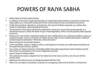 POWERS OF RAJYA SABHA
• Safety Valve of India’s Federal Polity
• In addition to the well recognised examples of responsible administration and judicial review, the
Rajya Sabha is an important component of the constitutional checks and balances structure.
• Unlike the president, legislature, and judiciary, the Council of States operates as a safety valve
inside the legislative, reducing federal tensions.
• The founders of the Indian constitution planned to construct a house that would operate as a
revisionary house to check the lower house's hasty legislation, which may be passed under populist
pressures.
• Parliament is not simply a legislative body, but also a deliberative one, allowing members to discuss
important public issues. As a result, the Upper House's job is to be a deliberative body in addition
to balancing the Lok Sabha's "fickleness and enthusiasm."
• Representing the Vulnerable Sections
• In the Lok Sabha, women, religious, ethnic, and linguistic minorities are underrepresented (due to
first past the post-election system).
• As a result, an indirect election to the Rajya Sabha (through propositional representation) would
allow them to participate in the nation's legislative process.
• Special Powers of Rajya Sabha
• The authority to move a subject from the State List to the Union List for a set amount of time
(Article 249).
• Additional All-India Services are being developed (Article 312).
• When the Lok Sabha is dissolved, to declare an emergency under Article 352 for a limited time.
 