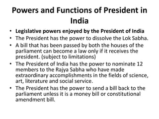 Powers and Functions of President in
India
• Legislative powers enjoyed by the President of India
• The President has the power to dissolve the Lok Sabha.
• A bill that has been passed by both the houses of the
parliament can become a law only if it receives the
president. (subject to limitations)
• The President of India has the power to nominate 12
members to the Rajya Sabha who have made
extraordinary accomplishments in the fields of science,
art, literature and social service.
• The President has the power to send a bill back to the
parliament unless it is a money bill or constitutional
amendment bill.
 