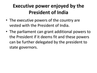 Executive power enjoyed by the
President of India
• The executive powers of the country are
vested with the President of India.
• The parliament can grant additional powers to
the President if it deems fit and these powers
can be further delegated by the president to
state governors.
 