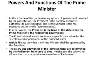 Powers And Functions Of The Prime
Minister
• In the scheme of the parliamentary system of government provided
by the constitution, the President is the nominal executive
authority (de jure executive) and Prime Minister is the real
executive authority (de facto executive).
• In other words, the President is the head of the State while the
Prime Minister is the head of the government.
• The Constitution does not contain any specific procedure for the
selection and appointment of the Prime Minister.
• Article 75 says only that the Prime Minister shall be appointed by
the President.
• The salary and allowances of the Prime Minister are determined
by the Parliament from time to time. He/she gets the salary and
allowances that are payable to a member of Parliament.
 