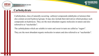 Carbohydrate
Carbohydrate, class of naturally occurring carbonyl compounds (aldehydes or ketones) that
also contain several hydroxyl groups. It may also include their derivatives which produce such
compounds on hydrolysis. They are the most abundant organic molecules in nature and also
referred to as “saccharides”.
The carbohydrates which are soluble in water and sweet in taste are called as “sugars”.
They are the most abundant organic molecules in nature and also referred to as “saccharides”.
 