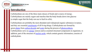 Introduction
Carbohydrates are one of the three main classes of foods and a source of energy.
Carbohydrates are mainly sugars and starches that the body breaks down into glucose
(a simple sugar that the body can use to feed its cells).
Carbohydrates are probably the most abundant and widespread organic substances in nature,
and they are essential constituents of all living things. Carbohydrates are formed by
green plants from carbon dioxide and water during the process of photosynthesis.
Carbohydrates serve as energy sources and as essential structural components in organisms; in
addition, part of the structure of nucleic acids, which contain genetic information, consists of
carbohydrate.
 