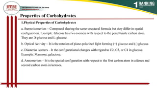 Properties of Carbohydrates
1.Physical Properties of Carbohydrates
a. Stereoisomerism – Compound sharing the same structural formula but they differ in spatial
configuration. Example: Glucose has two isomers with respect to the penultimate carbon atom.
They are D-glucose and L-glucose.
b. Optical Activity – It is the rotation of plane-polarized light forming (+) glucose and (-) glucose.
c. Diastereo isomers – It the configurational changes with regard to C2, C3, or C4 in glucose.
Example: Mannose, galactose.
d. Annomerism – It is the spatial configuration with respect to the first carbon atom in aldoses and
second carbon atom in ketoses.
 