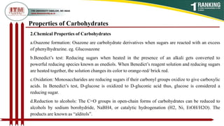 2.Chemical Properties of Carbohydrates
a.Osazone formation: Osazone are carbohydrate derivatives when sugars are reacted with an excess
of phenylhydrazine. eg. Glucosazone
b.Benedict’s test: Reducing sugars when heated in the presence of an alkali gets converted to
powerful reducing species known as enediols. When Benedict’s reagent solution and reducing sugars
are heated together, the solution changes its color to orange-red/ brick red.
c.Oxidation: Monosaccharides are reducing sugars if their carbonyl groups oxidize to give carboxylic
acids. In Benedict’s test, D-glucose is oxidized to D-gluconic acid thus, glucose is considered a
reducing sugar.
d.Reduction to alcohols: The C=O groups in open-chain forms of carbohydrates can be reduced to
alcohols by sodium borohydride, NaBH4, or catalytic hydrogenation (H2, Ni, EtOH/H2O). The
products are known as “alditols”.
Properties of Carbohydrates
 