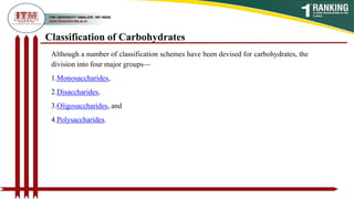Although a number of classification schemes have been devised for carbohydrates, the
division into four major groups—
1.Monosaccharides,
2.Disaccharides,
3.Oligosaccharides, and
4.Polysaccharides.
Classification of Carbohydrates
 