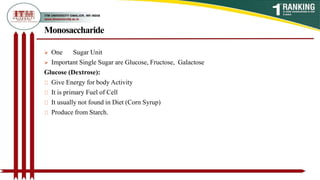 Monosaccharide
 One Sugar Unit
 Important Single Sugar are Glucose, Fructose, Galactose
Glucose (Dextrose):
Give Energy for body Activity
It is primary Fuel of Cell
It usually not found in Diet (Corn Syrup)
Produce from Starch.
 