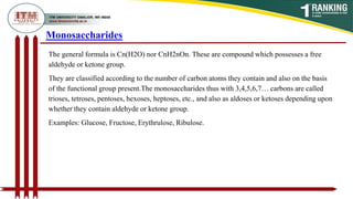 The general formula is Cn(H2O) nor CnH2nOn. These are compound which possesses a free
aldehyde or ketone group.
They are classified according to the number of carbon atoms they contain and also on the basis
of the functional group present.The monosaccharides thus with 3,4,5,6,7… carbons are called
trioses, tetroses, pentoses, hexoses, heptoses, etc., and also as aldoses or ketoses depending upon
whether they contain aldehyde or ketone group.
Examples: Glucose, Fructose, Erythrulose, Ribulose.
Monosaccharides
 