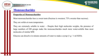 Properties of Monosaccharides
Most monosaccharides have a sweet taste (fructose is sweetest; 73% sweeter than sucrose).
They are solids at room temperature.
They are extremely soluble in water: – Despite their high molecular weights, the presence of
large numbers of OH groups make the monosaccharides much more water-soluble than most
molecules of similar MW.
Glucose can dissolve in minute amounts of water to make a syrup (1 g / 1 ml H2O).
Monosaccharides
 
