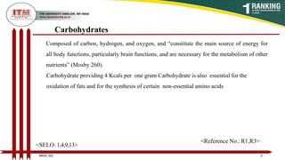 Carbohydrates
Composed of carbon, hydrogen, and oxygen, and “constitute the main source of energy for
all body functions, particularly brain functions, and are necessary for the metabolism of other
nutrients” (Mosby 260).
Carbohydrate providing 4 Kcals per one gram Carbohydrate is also essential for the
oxidation of fats and for the synthesis of certain non-essential amino acids
3
BNSG 201
<SELO: 1,4,9,13>
<Reference No.: R1,R3>
 