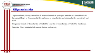 Oligosaccharides yielding 2 molecules of monosaccharides on hydrolysis is known as a disaccharide, and
the ones yielding 3 or 4 monosaccharides are known as trisaccharides and tetrasaccharides respectively and
so on.
The general formula of disaccharides is Cn(H2O)n-1and that of trisaccharides is Cn(H2O)n-2 and so on.
Examples: Disaccharides include sucrose, lactose, maltose, etc.
Oligosaccharides
 