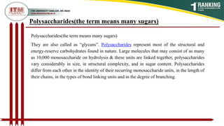 Polysaccharides(the term means many sugars)
Polysaccharides(the term means many sugars)
They are also called as “glycans”. Polysaccharides represent most of the structural and
energy-reserve carbohydrates found in nature. Large molecules that may consist of as many
as 10,000 monosaccharide on hydrolysis & these units are linked together, polysaccharides
vary considerably in size, in structural complexity, and in sugar content. Polysaccharides
differ from each other in the identity of their recurring monosaccharide units, in the length of
their chains, in the types of bond linking units and in the degree of branching.
 