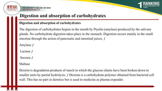 Digestion and absorption of carbohydrates
Digestion and absorption of carbohydrates
The digestion of carbohydrates begins in the mouth by Ptyalin (amylase) produced by the salivary
glands. No carbohydrate digestion takes place in the stomach. Digestion occurs mainly in the small
intestine through the action of pancreatic and intestinal juices: ƒ
Amylase ƒ
Lactase ƒ
Sucrase ƒ
Maltase
Dextrin is degradation products of starch in which the glucose chains have been broken down to
smaller units by partial hydrolysis. ƒ Dextran is a carbohydrate polymer obtained from bacterial cell
wall. This has no part in dietetics but is used in medicine as plasma expander.
 