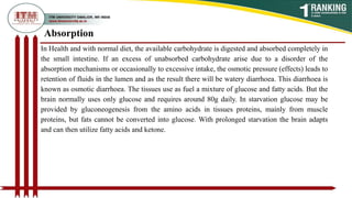 In Health and with normal diet, the available carbohydrate is digested and absorbed completely in
the small intestine. If an excess of unabsorbed carbohydrate arise due to a disorder of the
absorption mechanisms or occasionally to excessive intake, the osmotic pressure (effects) leads to
retention of fluids in the lumen and as the result there will be watery diarrhoea. This diarrhoea is
known as osmotic diarrhoea. The tissues use as fuel a mixture of glucose and fatty acids. But the
brain normally uses only glucose and requires around 80g daily. In starvation glucose may be
provided by gluconeogenesis from the amino acids in tissues proteins, mainly from muscle
proteins, but fats cannot be converted into glucose. With prolonged starvation the brain adapts
and can then utilize fatty acids and ketone.
Absorption
 