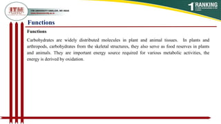 Functions
Functions
Carbohydrates are widely distributed molecules in plant and animal tissues. In plants and
arthropods, carbohydrates from the skeletal structures, they also serve as food reserves in plants
and animals. They are important energy source required for various metabolic activities, the
energy is derived by oxidation.
 