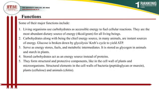 Functions
Some of their major functions include:
1. Living organisms use carbohydrates as accessible energy to fuel cellular reactions. They are the
most abundant dietary source of energy (4kcal/gram) for all living beings.
2. Carbohydrates along with being the chief energy source, in many animals, are instant sources
of energy. Glucose is broken down by glycolysis/ Kreb’s cycle to yield ATP.
3. Serve as energy stores, fuels, and metabolic intermediates. It is stored as glycogen in animals
and starch in plants.
4. Stored carbohydrates act as an energy source instead of proteins.
5. They form structural and protective components, like in the cell wall of plants and
microorganisms. Structural elements in the cell walls of bacteria (peptidoglycan or murein),
plants (cellulose) and animals (chitin).
 