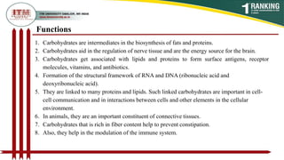 Functions
1. Carbohydrates are intermediates in the biosynthesis of fats and proteins.
2. Carbohydrates aid in the regulation of nerve tissue and are the energy source for the brain.
3. Carbohydrates get associated with lipids and proteins to form surface antigens, receptor
molecules, vitamins, and antibiotics.
4. Formation of the structural framework of RNA and DNA (ribonucleic acid and
deoxyribonucleic acid).
5. They are linked to many proteins and lipids. Such linked carbohydrates are important in cell-
cell communication and in interactions between cells and other elements in the cellular
environment.
6. In animals, they are an important constituent of connective tissues.
7. Carbohydrates that is rich in fiber content help to prevent constipation.
8. Also, they help in the modulation of the immune system.
 