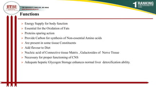  Energy Supply for body function
 Essential for the Oxidation of Fats
 Proteins sparing action
 Provide Carbon for synthesis of Non-essential Amino acids
 Are present in some tissue Constituents
 Add flavour to Diet
 Nucleic acid of Connective tissue Matrix , Galactosides of Nerve Tissue
 Necessary for proper functioning of CNS
 Adequate hepatic Glycogen Storage enhances normal liver detoxification ability.
Functions
 