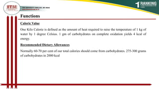 Caloric Value
One Kilo Calorie is defined as the amount of heat required to raise the temperature of 1 kg of
water by 1 degree Celsius. 1 gm of carbohydrates on complete oxidation yields 4 kcal of
energy.
Recommended Dietary Allowances
Normally 60-70 per cent of our total calories should come from carbohydrates. 275-300 grams
of carbohydrates in 2000 kcal
Functions
 