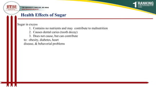 Health Effects of Sugar
Sugar in excess
1. Contains no nutrients and may contribute to malnutrition
2. Causes dental caries (tooth decay)
3. Does not cause, but can contribute
to: obesity, diabetes, heart
disease, & behavorial problems
 