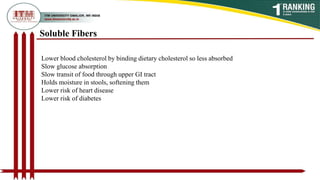 Soluble Fibers
Lower blood cholesterol by binding dietary cholesterol so less absorbed
Slow glucose absorption
Slow transit of food through upper GI tract
Holds moisture in stools, softening them
Lower risk of heart disease
Lower risk of diabetes
 