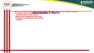 Insoluble Fibers
Increase fecal weight - helps form soft, bulky stools which improves G.I. motility
& reduces risk of constipation, hemorrhoids,
diverticulosis & colon cancer
Speed fecal passage through colon
Provide bulk and feelings of fullness
(satiety)
 