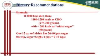 Dietary Recommendations
Example:
If 2000 kcal diet, then:
1100-1200 kcals as CHO
(275-300 grams)
with < 200 kcals as “added sugar”
(50 grams)
One 12 oz. soft drink has 36-40 gms sugar
0ne tsp. sugar weighs 4 gms = 9-10 tsps!
 