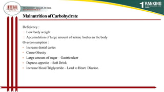 Malnutrition ofCarbohydrate
Deficiency :
Low body weight
Accumulation of large amount of ketone bodies in the body
Overconsumption :
• Increase dental caries
• Cause Obesity
• Large amount of sugar – Gastric ulcer
• Depress appetite – Soft Drink
• Increase blood Triglyceride – Lead to Heart Disease.
 