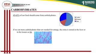 CARBOHYDRATES
Carbs
Protein
Fats
45-65% of our food should come from carbohydrates.
If we eat more carbohydrates than are needed for energy, the extra is stored in the liver or
in the tissues as fat.
 
