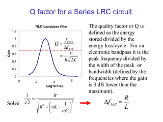 Q factor for a Series LRC circuit
RLC bandpass filter
0
0.2
0.4
0.6
0.8
1
1.2
0 2 4 6
Log10 Freq
Gain
The quality factor or Q is
defined as the energy
stored divided by the
energy loss/cycle. For an
electronic bandpass it is the
peak frequency divided by
the width of the peak or
bandwidth (defined by the
frequencies where the gain
is 3 dB lower than the
maximum).
LC
R
L
f
f
Q
dB
peak



3
2
2 1
2
1









C
L
R
R


Solve
L
R
f dB 
 3
 