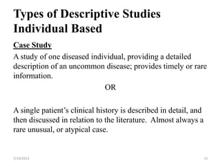 Types of Descriptive Studies
Individual Based
Case Study
A study of one diseased individual, providing a detailed
description of an uncommon disease; provides timely or rare
information.
OR
A single patient’s clinical history is described in detail, and
then discussed in relation to the literature. Almost always a
rare unusual, or atypical case.
7/19/2023 15
 