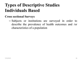 18
Types of Descriptive Studies
Individuals Based
Cross sectional Surveys
– Subjects or institutions are surveyed in order to
describe the prevalence of health outcomes and /or
characteristics of a population
18
7/19/2023
 