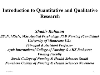 Introduction to Quantitative and Qualitative
Research
Shakir Rahman
BScN, MScN, MSc Applied Psychology, PhD Nursing (Candidate)
University of Minnesota USA
Principal & Assistant Professor
Ayub International College of Nursing & AHS Peshawar
Visiting Faculty
Swabi College of Nursing & Health Sciences Swabi
Nowshera College of Nursing & Health Sciences Nowshera
7/19/2023 2
 