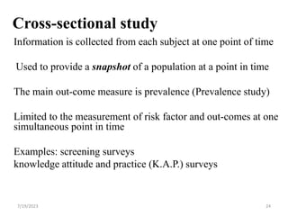 Cross-sectional study
Information is collected from each subject at one point of time
Used to provide a snapshot of a population at a point in time
The main out-come measure is prevalence (Prevalence study)
Limited to the measurement of risk factor and out-comes at one
simultaneous point in time
Examples: screening surveys
knowledge attitude and practice (K.A.P.) surveys
7/19/2023 24
 