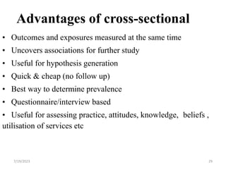 Advantages of cross-sectional
• Outcomes and exposures measured at the same time
• Uncovers associations for further study
• Useful for hypothesis generation
• Quick & cheap (no follow up)
• Best way to determine prevalence
• Questionnaire/interview based
• Useful for assessing practice, attitudes, knowledge, beliefs ,
utilisation of services etc
7/19/2023 29
 
