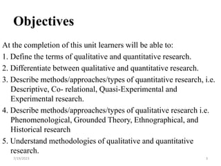 Objectives
At the completion of this unit learners will be able to:
1. Define the terms of qualitative and quantitative research.
2. Differentiate between qualitative and quantitative research.
3. Describe methods/approaches/types of quantitative research, i.e.
Descriptive, Co- relational, Quasi-Experimental and
Experimental research.
4. Describe methods/approaches/types of qualitative research i.e.
Phenomenological, Grounded Theory, Ethnographical, and
Historical research
5. Understand methodologies of qualitative and quantitative
research.
7/19/2023 3
 