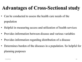 Advantages of Cross-Sectional study
• Can be conducted to assess the health care needs of the
population
• Helpful in measuring access and utilization of health services
• Provides information between disease and various variables
• Provides information regarding distribution of a disease
• Determines burden of the diseases in a population. So helpful for
planning purposes
7/19/2023 30
 