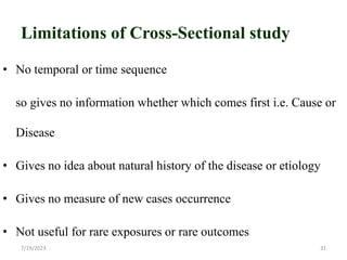 Limitations of Cross-Sectional study
• No temporal or time sequence
so gives no information whether which comes first i.e. Cause or
Disease
• Gives no idea about natural history of the disease or etiology
• Gives no measure of new cases occurrence
• Not useful for rare exposures or rare outcomes
7/19/2023 31
 