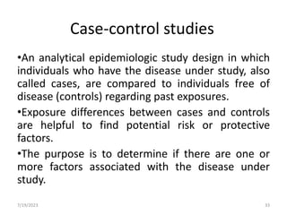 Case-control studies
•An analytical epidemiologic study design in which
individuals who have the disease under study, also
called cases, are compared to individuals free of
disease (controls) regarding past exposures.
•Exposure differences between cases and controls
are helpful to find potential risk or protective
factors.
•The purpose is to determine if there are one or
more factors associated with the disease under
study.
7/19/2023 33
 