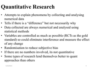 Quantitative Research
• Attempts to explain phenomena by collecting and analysing
numerical data
• Tells if there is a “difference” but not necessarily why
• Data collected are always numerical and analysed using
statistical methods
• Variables are controlled as much as possible (RCTs as the gold
standard) so could eliminate interference and measure the effect
of any change
• Randomisation to reduce subjective bias
• If there are no numbers involved, its not quantitative
• Some types of research lend themselves better to quant
approaches than others
4
7/19/2023
 