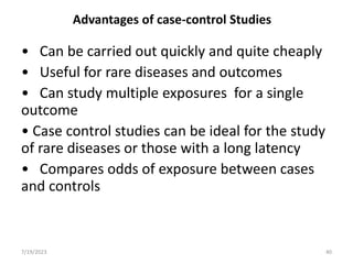 Advantages of case-control Studies
• Can be carried out quickly and quite cheaply
• Useful for rare diseases and outcomes
• Can study multiple exposures for a single
outcome
• Case control studies can be ideal for the study
of rare diseases or those with a long latency
• Compares odds of exposure between cases
and controls
7/19/2023 40
 