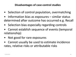 Disadvantages of case-control studies
• Selection of control population, overmatching
• Information bias as exposures – similar status
determined after outcome has occurred e.g. Recall
• Selection bias especially regarding controls
• Cannot establish sequence of events (temporal
relationship)
• Not good for rare exposures
• Cannot usually be used to estimate incidence
rates, relative risks or attributable risks
7/19/2023 41
 