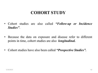 COHORT STUDY
• Cohort studies are also called “Follow-up or Incidence
Studies”.
• Because the data on exposure and disease refer to different
points in time, cohort studies are also longitudinal.
• Cohort studies have also been called “Prospective Studies”.
7/19/2023 42
 