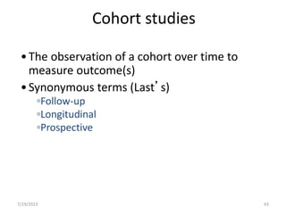 Cohort studies
•The observation of a cohort over time to
measure outcome(s)
•Synonymous terms (Last’s)
◦Follow-up
◦Longitudinal
◦Prospective
7/19/2023 43
 